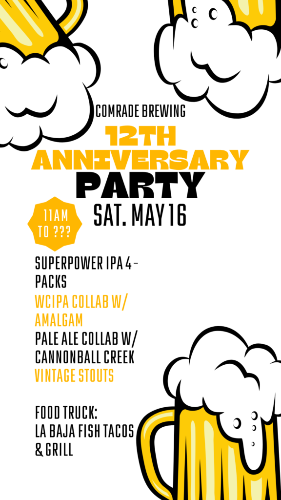 Comrade Brewing 12th Anniversary Party sat. may 16. 11am-???. Superpower IPA 4-packs, WCIPA Collab w/ Amalgam, Pale Ale Collab w/ Cannonball Creek, VIntage Stouts, Food Truck: La Baja Fish Tacos & Grill